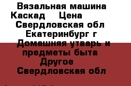 Вязальная машина “Каскад“ › Цена ­ 5 000 - Свердловская обл., Екатеринбург г. Домашняя утварь и предметы быта » Другое   . Свердловская обл.